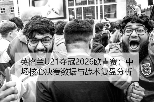 英格兰U21夺冠2026欧青赛：中场核心决赛数据与战术复盘分析